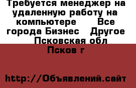Требуется менеджер на удаленную работу на компьютере!!  - Все города Бизнес » Другое   . Псковская обл.,Псков г.
